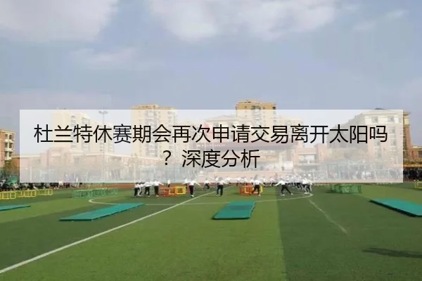杜兰特休赛期会再次申请交易离开太阳吗？深度分析