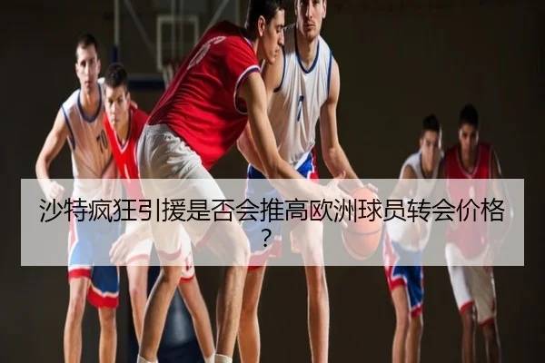 沙特疯狂引援是否会推高欧洲球员转会价格？