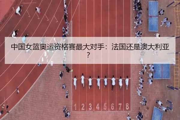 中国女篮奥运资格赛最大对手：法国还是澳大利亚？
