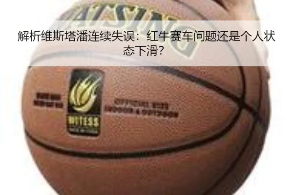 解析维斯塔潘连续失误：红牛赛车问题还是个人状态下滑？（www.hth.com）